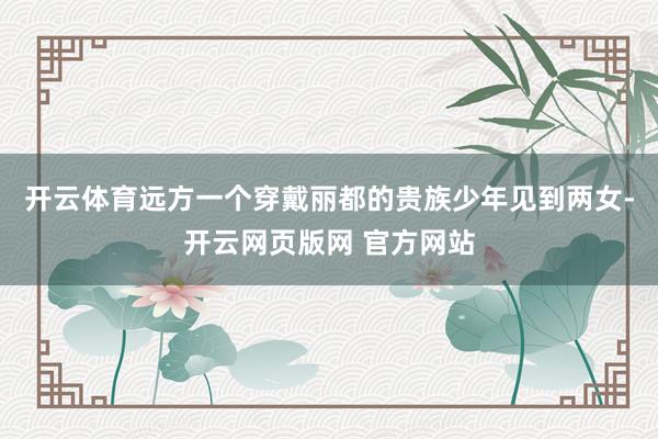 开云体育远方一个穿戴丽都的贵族少年见到两女-开云网页版网 官方网站