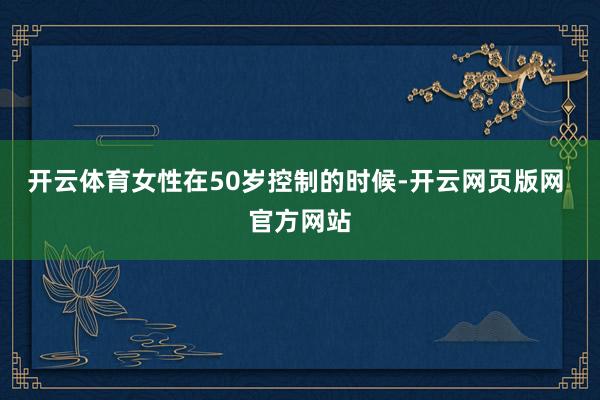 开云体育女性在50岁控制的时候-开云网页版网 官方网站