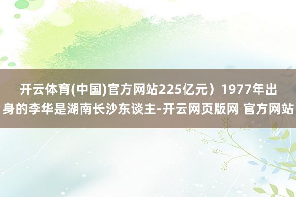 开云体育(中国)官方网站225亿元）1977年出身的李华是湖南长沙东谈主-开云网页版网 官方网站