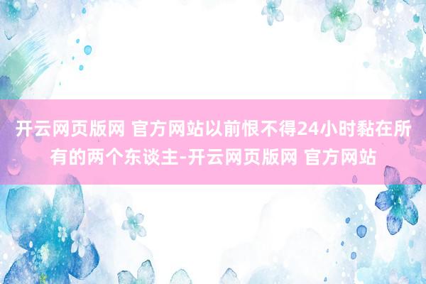 开云网页版网 官方网站以前恨不得24小时黏在所有的两个东谈主-开云网页版网 官方网站