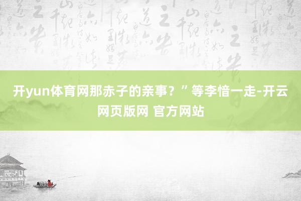 开yun体育网那赤子的亲事？”等李愔一走-开云网页版网 官方网站