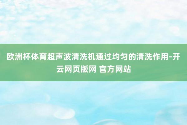 欧洲杯体育超声波清洗机通过均匀的清洗作用-开云网页版网 官方网站