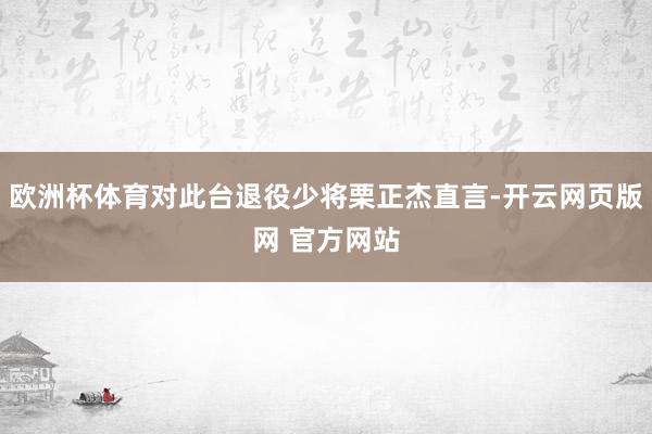 欧洲杯体育对此台退役少将栗正杰直言-开云网页版网 官方网站