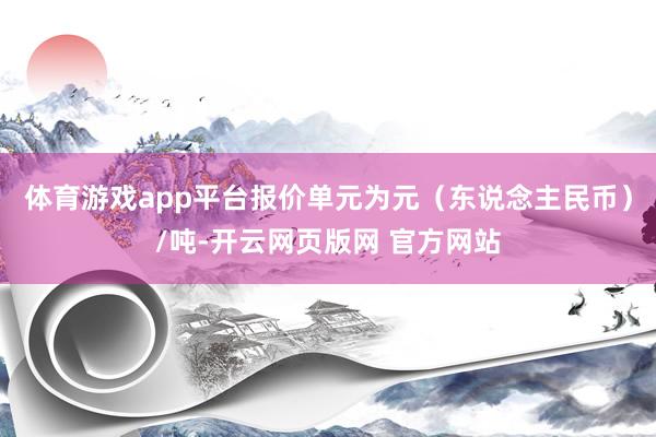 体育游戏app平台报价单元为元（东说念主民币）/吨-开云网页版网 官方网站