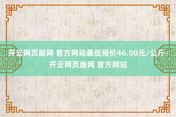 开云网页版网 官方网站最低报价46.00元/公斤-开云网页版网 官方网站
