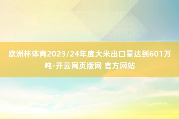 欧洲杯体育2023/24年度大米出口量达到601万吨-开云网页版网 官方网站