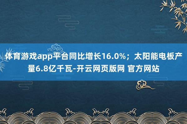 体育游戏app平台同比增长16.0%；太阳能电板产量6.8亿千瓦-开云网页版网 官方网站
