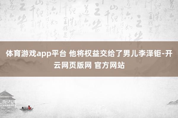 体育游戏app平台 他将权益交给了男儿李泽钜-开云网页版网 官方网站