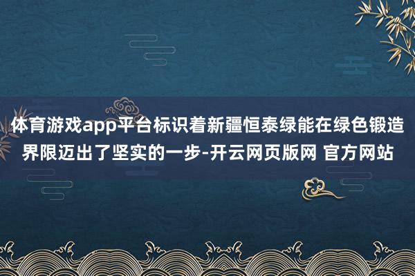 体育游戏app平台标识着新疆恒泰绿能在绿色锻造界限迈出了坚实的一步-开云网页版网 官方网站