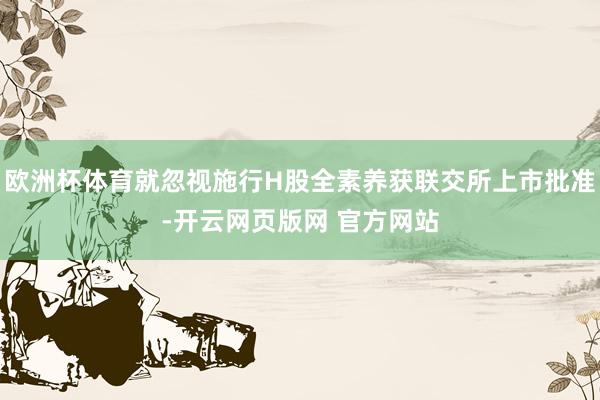 欧洲杯体育就忽视施行H股全素养获联交所上市批准-开云网页版网 官方网站