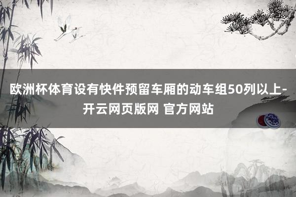 欧洲杯体育设有快件预留车厢的动车组50列以上-开云网页版网 官方网站
